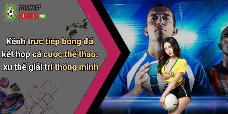 Kênh trực tiếp bóng đá kết hợp cá cược thể thao: xu thế giải trí thông minh