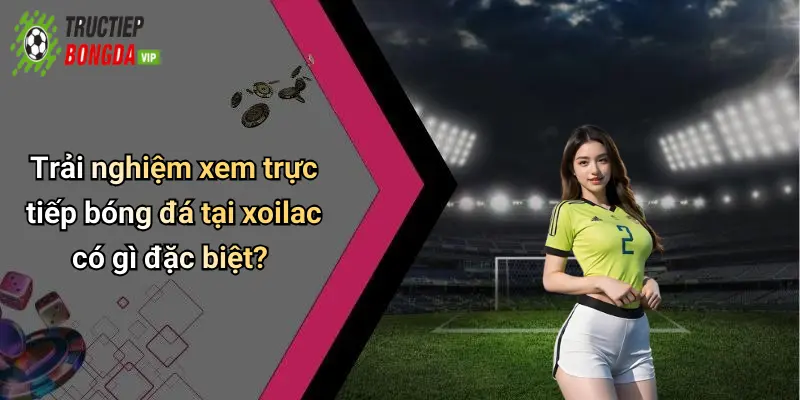 Trải nghiệm xem trực tiếp bóng đá tại xoilac có gì đặc biệt?