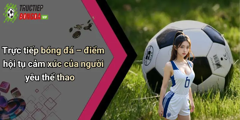 Trực tiếp bóng đá – điểm hội tụ cảm xúc của người yêu thể thao